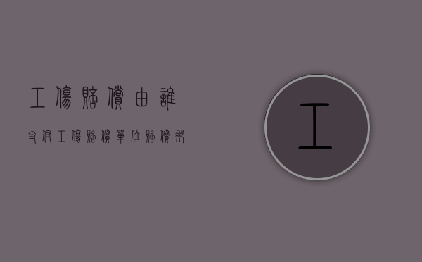 工伤赔偿由谁支付?（工伤赔偿单位赔偿那块）