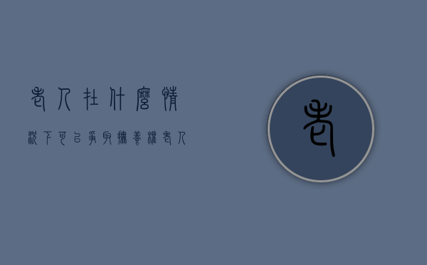 老人在什么情况下可以争取抚养权（老人多大岁数要有监护人）