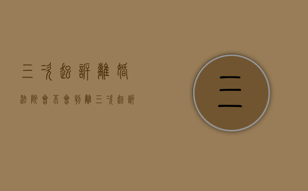 三次起诉离婚法院会不会判离（三次起诉离婚对方不同意能离吗）