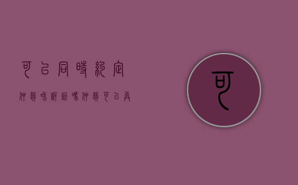 可以同时约定仲裁和诉讼吗（仲裁可以异地执行吗）