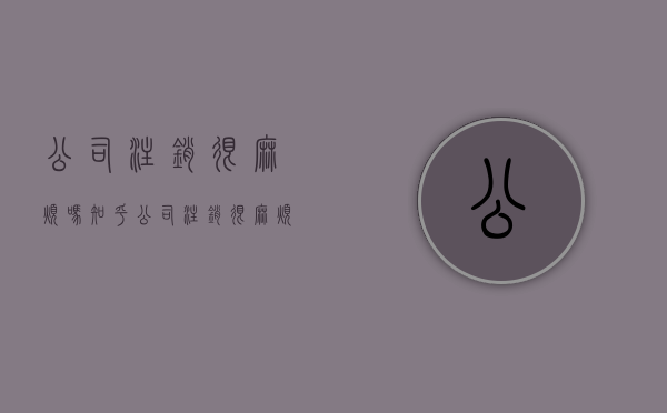 公司注销很麻烦吗知乎（公司注销很麻烦吗现在）