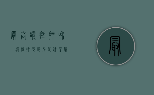 最高额抵押和一般抵押的区别是什么（最高额抵押通俗）