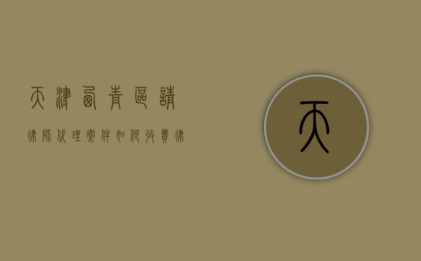 天津西青区请律师代理案件如何收费,律师收费价目表（天津西青法律援助电话是多少）