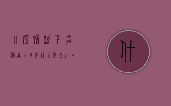 什么情况下劳动者可以解除劳动合同,且不负违约责任（什么情况可以直接解除劳动合同）