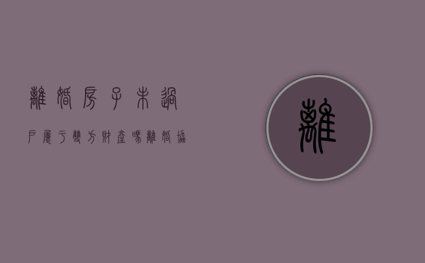 离婚房子未过户属于双方财产吗（离婚协议房产公证未过户可以反悔不）