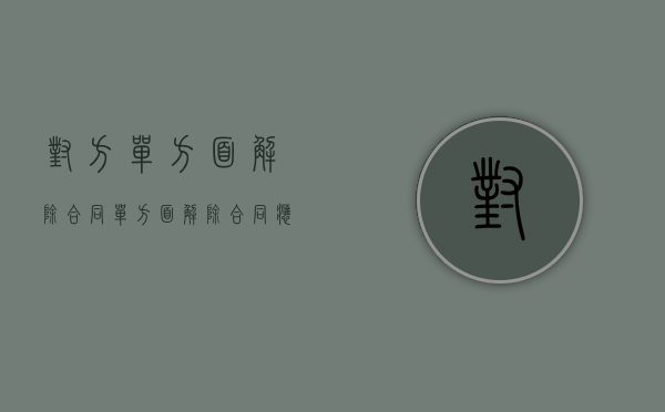 对方单方面解除合同（单方面解除合同应该承担什么责任）