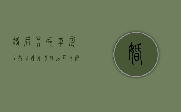 婚后买的车属于共同财产吗（婚后买的汽车属于夫妻共同财产吗）