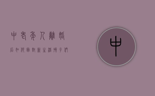 中老年人离婚后如何面对新生活（孩子们离婚作为老人该怎么做）