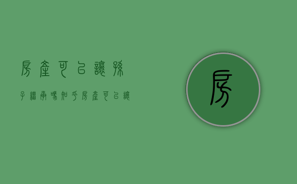 房产可以让孙子继承吗知乎（房产可以让孙子继承吗怎么办）