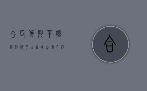 合同到期不续签辞职可以直接走吗（合同到期不续签辞职可以直接走吗有工资吗）