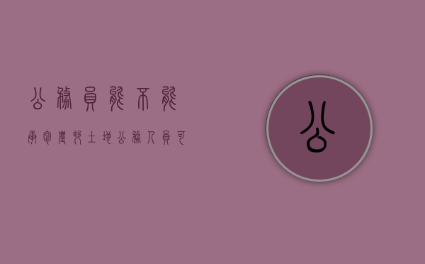 公务员能不能承包农村土地（公务人员可以承包农村的土地吗）