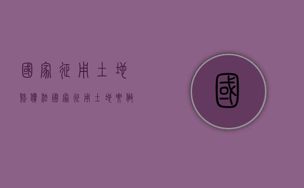 国家征用土地赔偿法（国家征用土地要做哪些补偿,补偿费用如何使用）