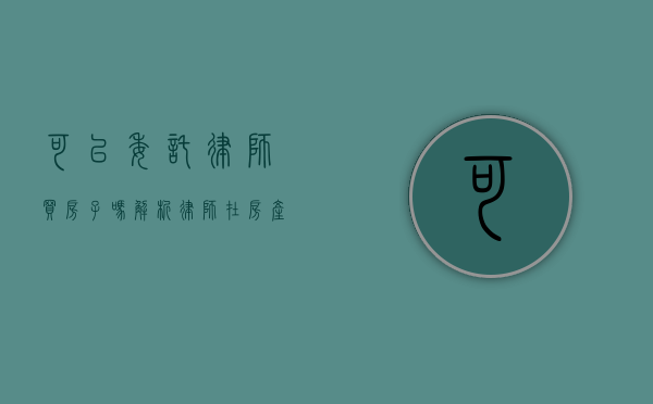 可以委托律师买房子吗？解析律师在房产交易中的角色与优势