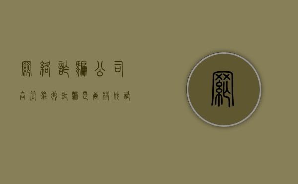 网络诈骗公司高管进行诈骗是否构成诈骗罪（公司诈骗中层领导会有多大的责任）