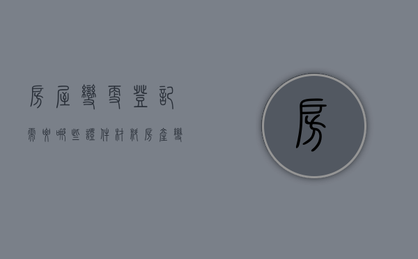 房屋变更登记需要哪些证件材料（房产变更登记法律规定）