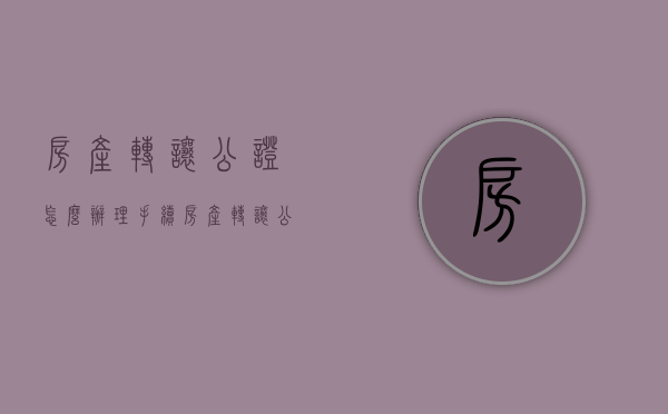 房产转让公证怎么办理手续（房产转让公证怎么办理流程）