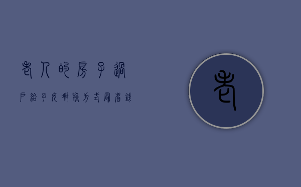 老人的房子过户给子女哪种方式最省钱（老人家房子过户有几种方法）