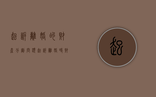 起诉离婚的财产分割问题（起诉离婚时财产分配是根据什么分）