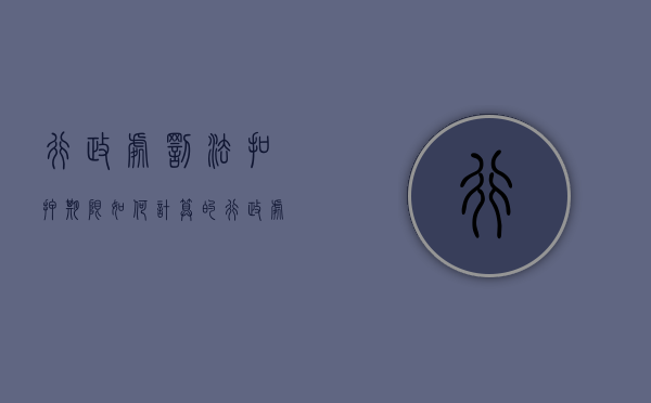 行政处罚法扣押期限如何计算的（行政处罚法扣押期限如何计算出来）