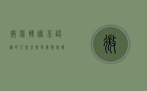 微信转账不认识的人会不会有事（微信转账后别人不认账怎么办）