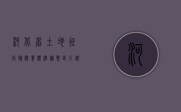 河北省土地征收补偿费标准调整区片价格（河北省征收土地价格表）