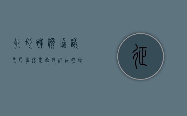 征地补偿协议是民事还是行政诉讼（征地补偿协议是民事还是行政法规）