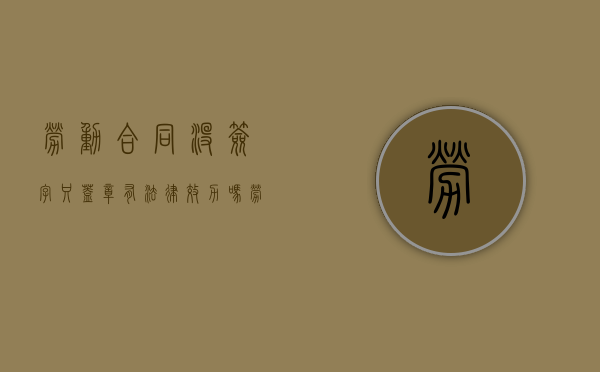 劳动合同没签字只盖章有法律效力吗？（劳动合同只签字没盖章可以吗）