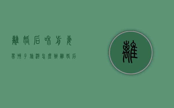 离婚后和前妻带孩子旅游怎么办（离婚后和前妻带孩子旅游好吗）
