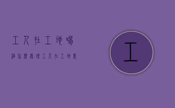 工人在工地喝酒怎么处理（工人在工地里面喝酒出了事）