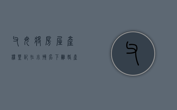 父母将房屋产权登记在小孩名下离婚产权归谁(父母的房子儿子离婚怎么判定) 父母将房屋产权登记在小孩名下离婚产权归谁(父母的房子儿子离婚怎么判定)