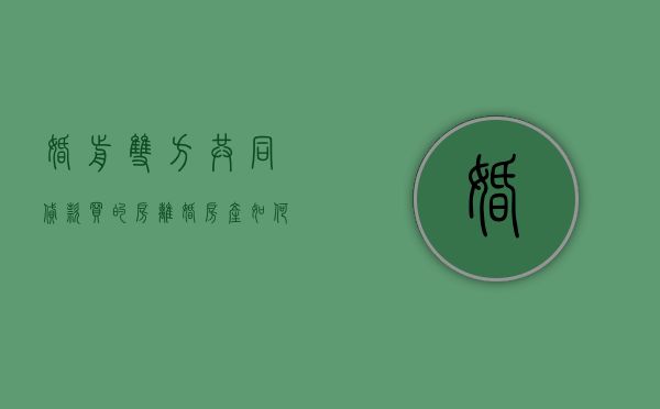 婚前双方共同贷款买的房,离婚房产如何分割（婚前夫妻共同贷款,离婚了怎么处理）