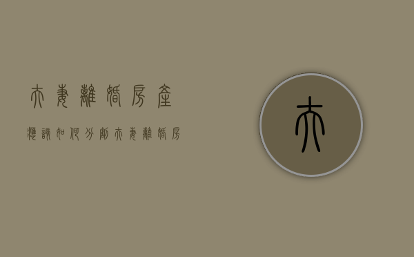 夫妻离婚房产应该如何分割（夫妻离婚房产怎么分配?）