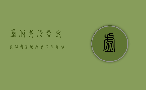 虚假身份登记婚姻关系是否可以解除（利用虚假身份结婚的行为无效）