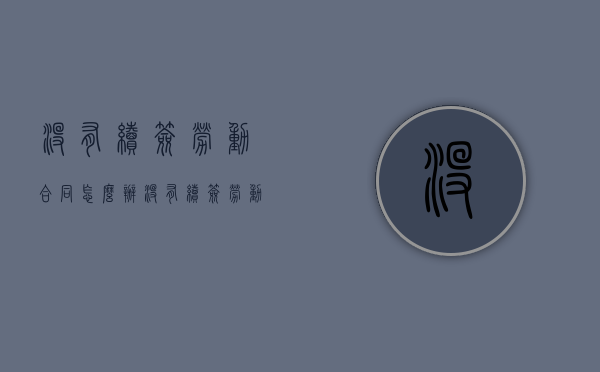 没有续签劳动合同怎么办（没有续签劳动合同辞职多久可以走）