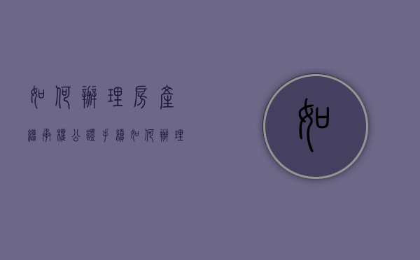 如何办理房产继承权公证手续（如何办理房产继承权公证书）