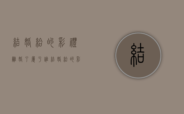 结婚给的彩礼离婚了属于谁（结婚给的彩礼离婚了属于谁的财产）