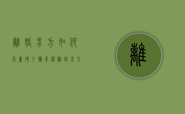 离婚男方如何争夺孩子抚养权（离婚男方如何争取抚养权）