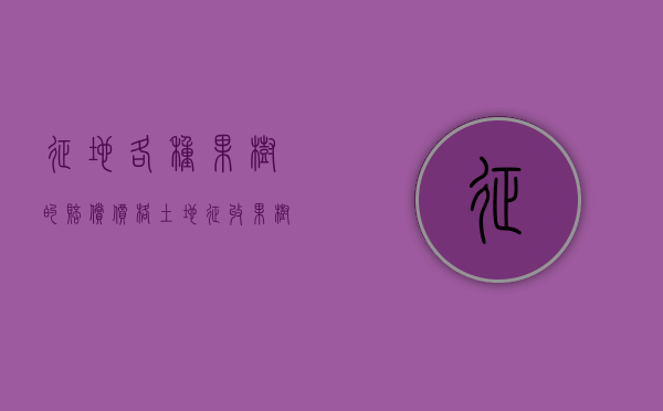 征地各种果树的赔偿价格（土地征收果树赔偿标准）