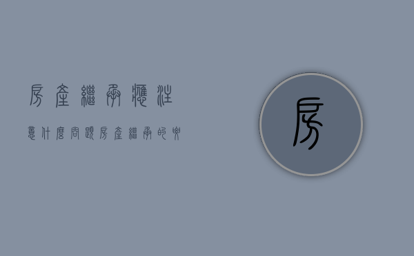 房产继承应注意什么问题（房产继承的要求）
