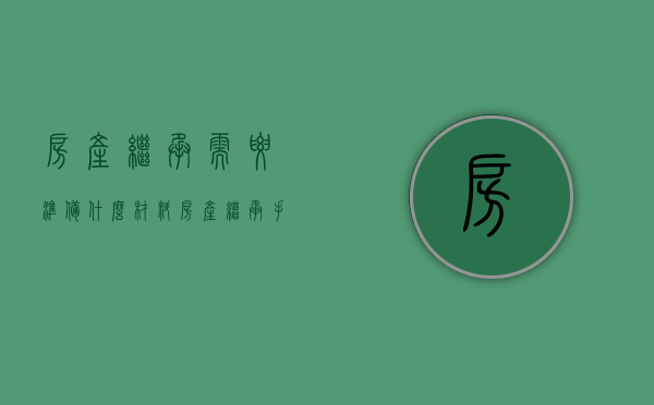 房产继承需要准备什么材料（房产继承手续需要多长时间）