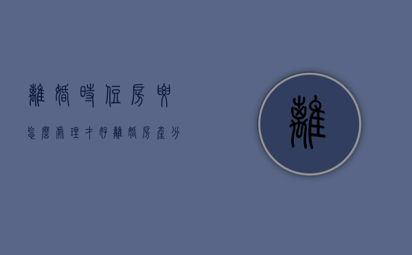 离婚时住房要怎么处理才好（离婚 房产分配）