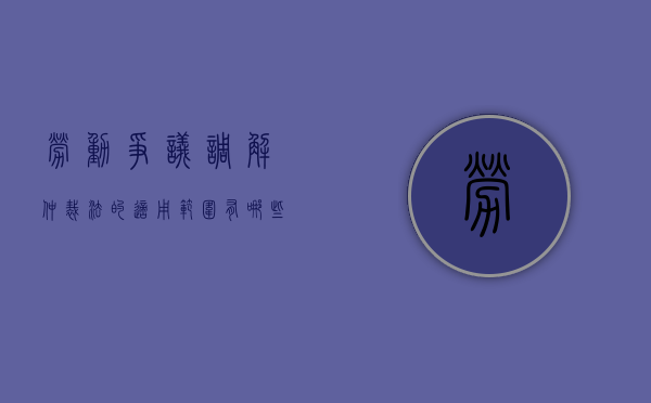 劳动争议调解仲裁法的适用范围有哪些内容（劳动争议调解仲裁法的适用范围有哪些规定）