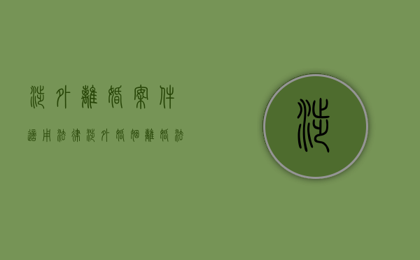 涉外离婚案件适用法律（涉外婚姻离婚法律适用规定有哪些）