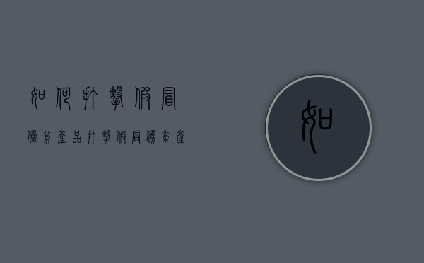 如何打击假冒伪劣产品（打击假冒伪劣产品总结）