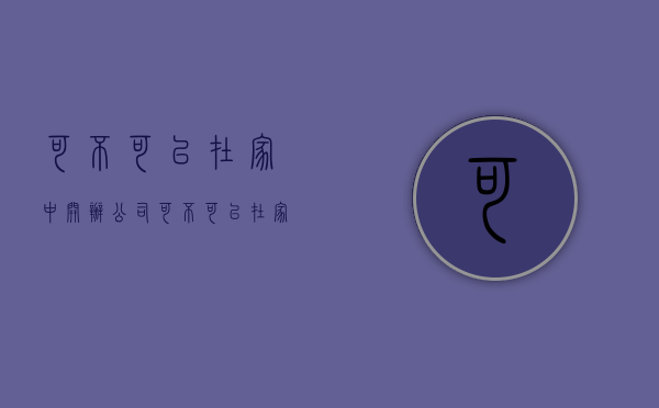 可不可以在家中开办公司（可不可以在家中开办公司呢）