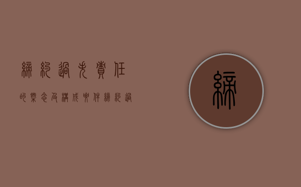 缔约过失责任的概念及构成要件（缔约过失责任的赔偿原则）
