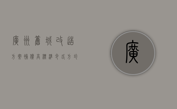 广州旧城改造方案，补偿高标准令各方均能受益（广州旧城改造规划公布）