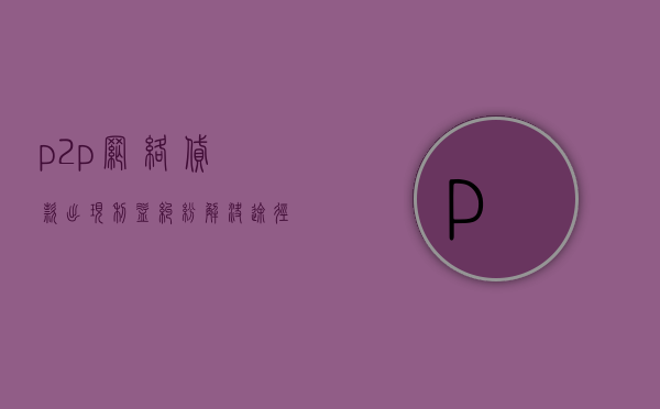 p2p网络贷款出现利益纠纷解决途径是什么（P2P网络贷款涉及的诉讼问题有哪些）