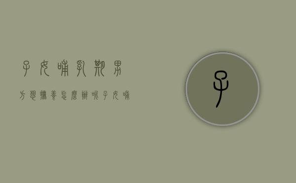子女哺乳期男方想抚养怎么办呢（子女哺乳期男方想抚养怎么办理）
