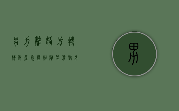 男方离婚前转移财产怎么办(离婚前对方财产转移了怎么办) 男方离婚前转移财产怎么办(离婚前对方财产转移了怎么办)